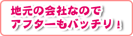 地元の会社なのでアフターもバッチリ!