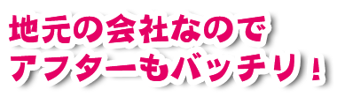 地元の会社なのでアフターもバッチリ！