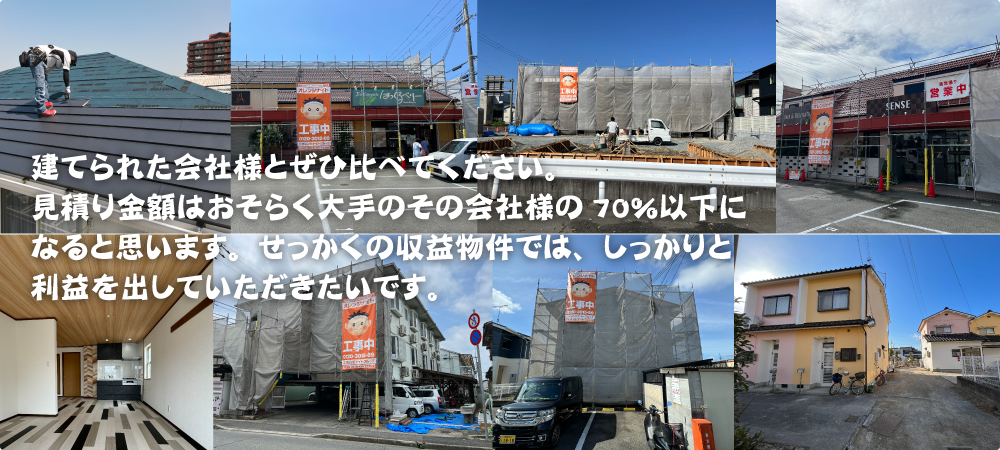 建てられた会社様とぜひ比べてください。見積り金額はおそらく大手のその会社様の70%以下になると思います。せっかくの収益物件では、しっかりと利益を出していただきたいです。