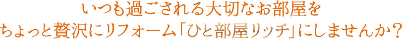 いつも過ごされる大切なお部屋をちょっと贅沢にリフォーム「ひと部屋リッチ」にしませんか？
